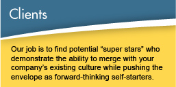 Clients - Our job is to find potential super stars who demonstrate the ability to merge with your company's existing culture while pushing the envelope as forward-thinking self-starters.