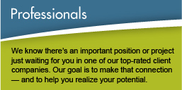 Professionals - We know there's an important position or project just waiting for you in one of our top-rated client companies. Our goal is to make that connection – and to help you realize your potential.